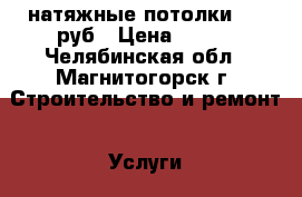 натяжные потолки 150 руб › Цена ­ 150 - Челябинская обл., Магнитогорск г. Строительство и ремонт » Услуги   . Челябинская обл.